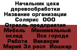 Начальник цеха деревообработки › Название организации ­ Солярис, ООО › Отрасль предприятия ­ Мебель › Минимальный оклад ­ 1 - Все города Работа » Вакансии   . Марий Эл респ.,Йошкар-Ола г.